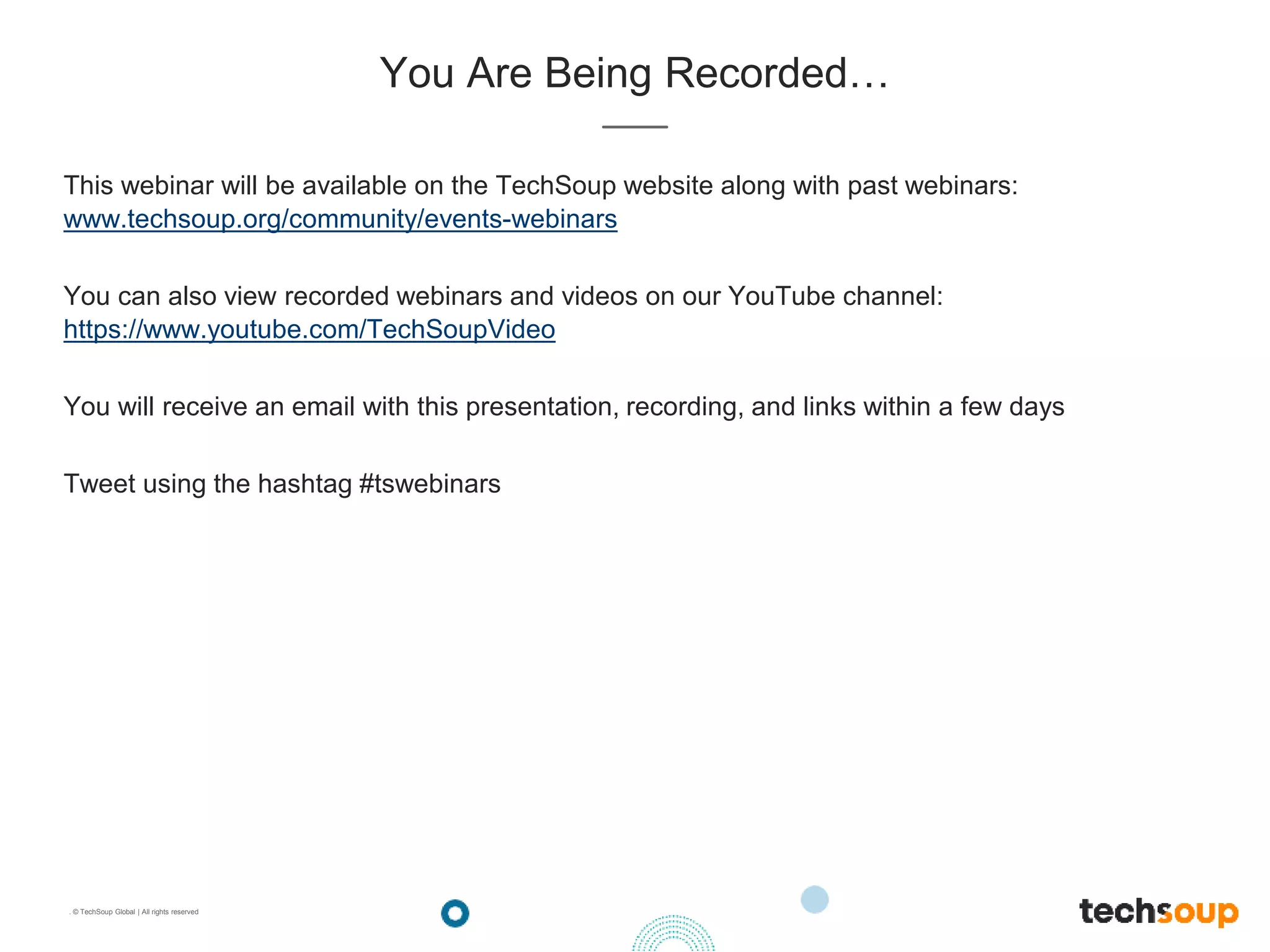 . © TechSoup Global | All rights reserved
You Are Being Recorded…
This webinar will be available on the TechSoup website along with past webinars:
www.techsoup.org/community/events-webinars
You can also view recorded webinars and videos on our YouTube channel:
https://www.youtube.com/TechSoupVideo
You will receive an email with this presentation, recording, and links within a few days
Tweet using the hashtag #tswebinars
 