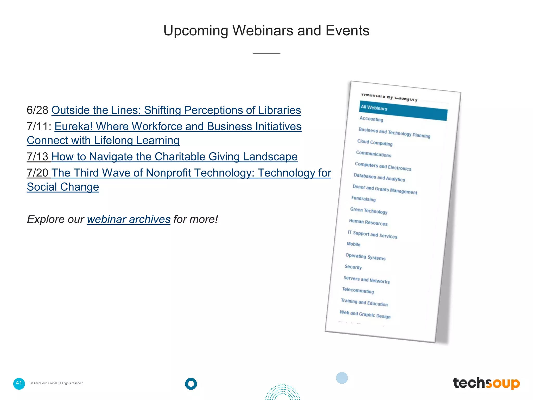 41 . © TechSoup Global | All rights reserved
Upcoming Webinars and Events
6/28 Outside the Lines: Shifting Perceptions of Libraries
7/11: Eureka! Where Workforce and Business Initiatives
Connect with Lifelong Learning
7/13 How to Navigate the Charitable Giving Landscape
7/20 The Third Wave of Nonprofit Technology: Technology for
Social Change
Explore our webinar archives for more!
 