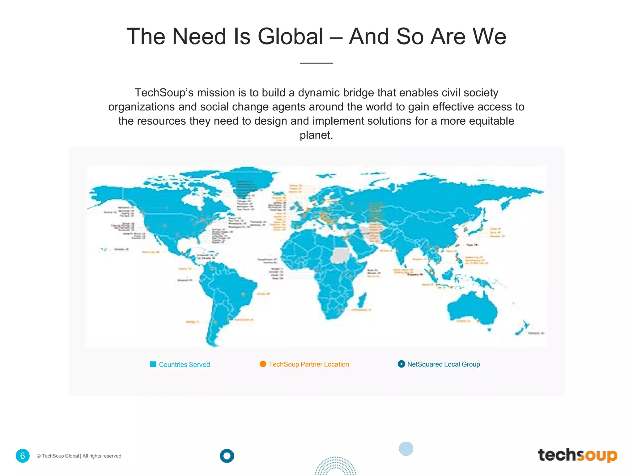 . © TechSoup Global | All rights reserved6
The Need Is Global – And So Are We
TechSoup’s mission is to build a dynamic bridge that enables civil society
organizations and social change agents around the world to gain effective access to
the resources they need to design and implement solutions for a more equitable
planet.
Countries Served TechSoup Partner Location NetSquared Local Group
 