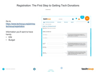 13 . © TechSoup Global | All rights reserved
Registration: The First Step to Getting Tech Donations
Go to
https://www.techsoup.org/joining-
techsoup/registration
Information you’ll want to have
handy
• EIN
• Budget
 