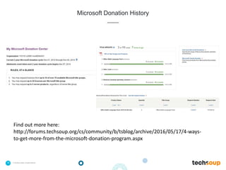 16 . © TechSoup Global | All rights reserved
Microsoft Donation History
Find out more here:
http://forums.techsoup.org/cs/community/b/tsblog/archive/2016/05/17/4-ways-
to-get-more-from-the-microsoft-donation-program.aspx
 