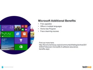 . © TechSoup Global | All rights reserved18
Microsoft Additional Benefits
• Free upgrades
• Office in multiple languages
• Home Use Program
• Free e-learning courses
Find out more here:
http://forums.techsoup.org/cs/community/b/tsblog/archive/201
5/05/27/discover-microsofts-5-software-assurance-
benefits.aspx
 