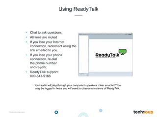 . © TechSoup Global | All rights reserved
Using ReadyTalk
• Chat to ask questions
• All lines are muted
• If you lose your Internet
connection, reconnect using the
link emailed to you.
• If you lose your phone
connection, re-dial
the phone number
and re-join.
• ReadyTalk support:
800-843-9166
Your audio will play through your computer’s speakers. Hear an echo? You
may be logged in twice and will need to close one instance of ReadyTalk.
 