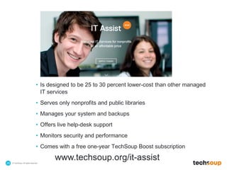 © TechSoup | All rights reserved.28
• Is designed to be 25 to 30 percent lower-cost than other managed
IT services
• Serves only nonprofits and public libraries
• Manages your system and backups
• Offers live help-desk support
• Monitors security and performance
• Comes with a free one-year TechSoup Boost subscription
www.techsoup.org/it-assist
 