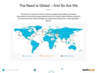 . © TechSoup Global | All rights reserved6
The Need Is Global – And So Are We
TechSoup’s mission is to build a dynamic bridge that enables civil society
organizations and social change agents around the world to gain effective access to
the resources they need to design and implement solutions for a more equitable
planet.
Countries Served TechSoup Partner Location NetSquared Local Group
 