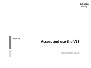 Access and use the VLE 
LTHelp@gsa.ac.uk 
How to… 
 