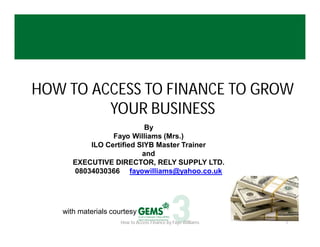 HOW TO ACCESS TO FINANCE TO GROW
YOUR BUSINESS
By
Fayo Williams (Mrs.)
ILO Certified SIYB Master Trainer
and
EXECUTIVE DIRECTOR, RELY SUPPLY LTD.
08034030366 fayowilliams@yahoo.co.uk

with materials courtesy
How to Access Finance by Fayo Williams

1

 