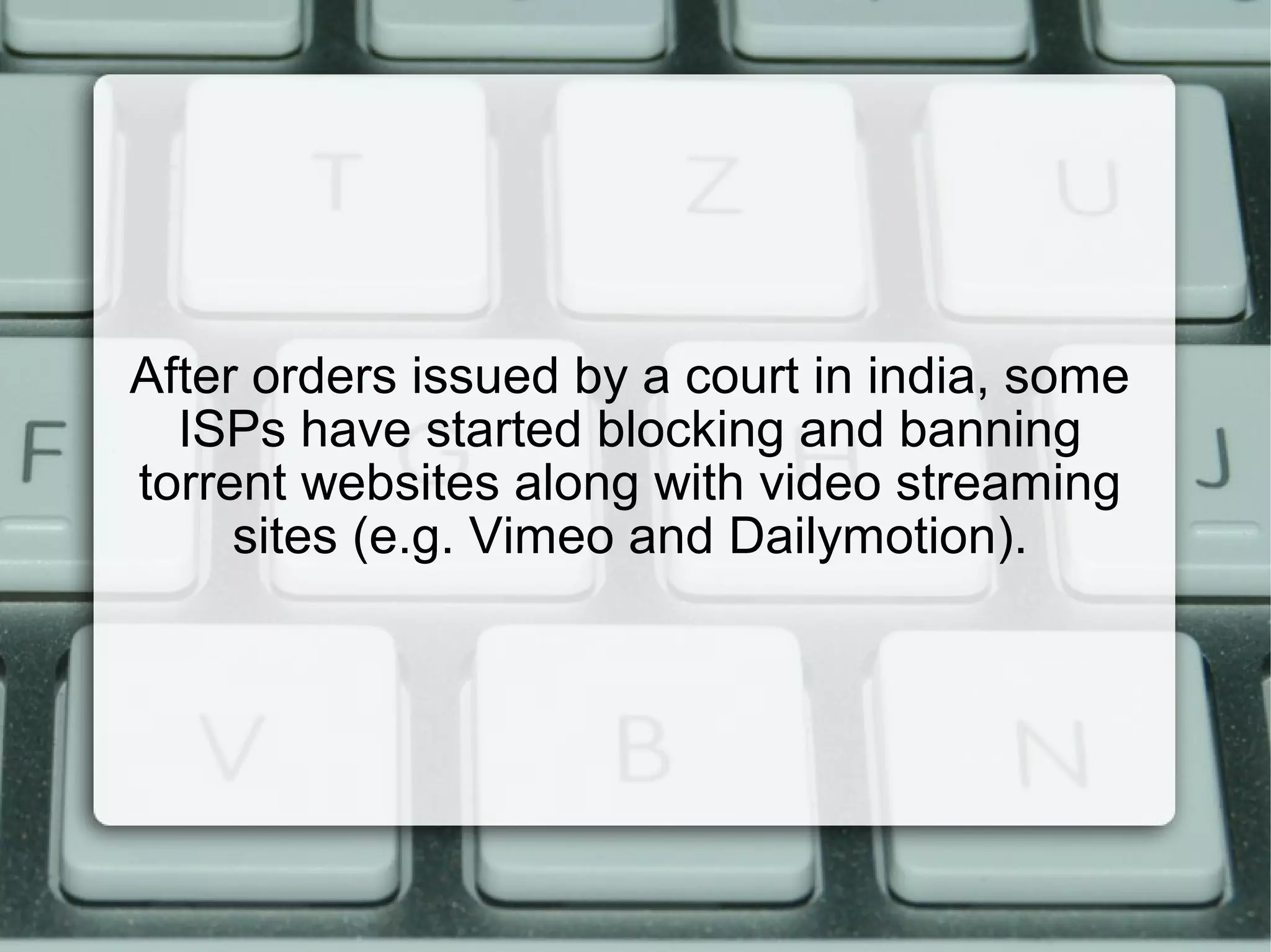 After orders issued by a court in india, some
ISPs have started blocking and banning
torrent websites along with video streaming
sites (e.g. Vimeo and Dailymotion).
 