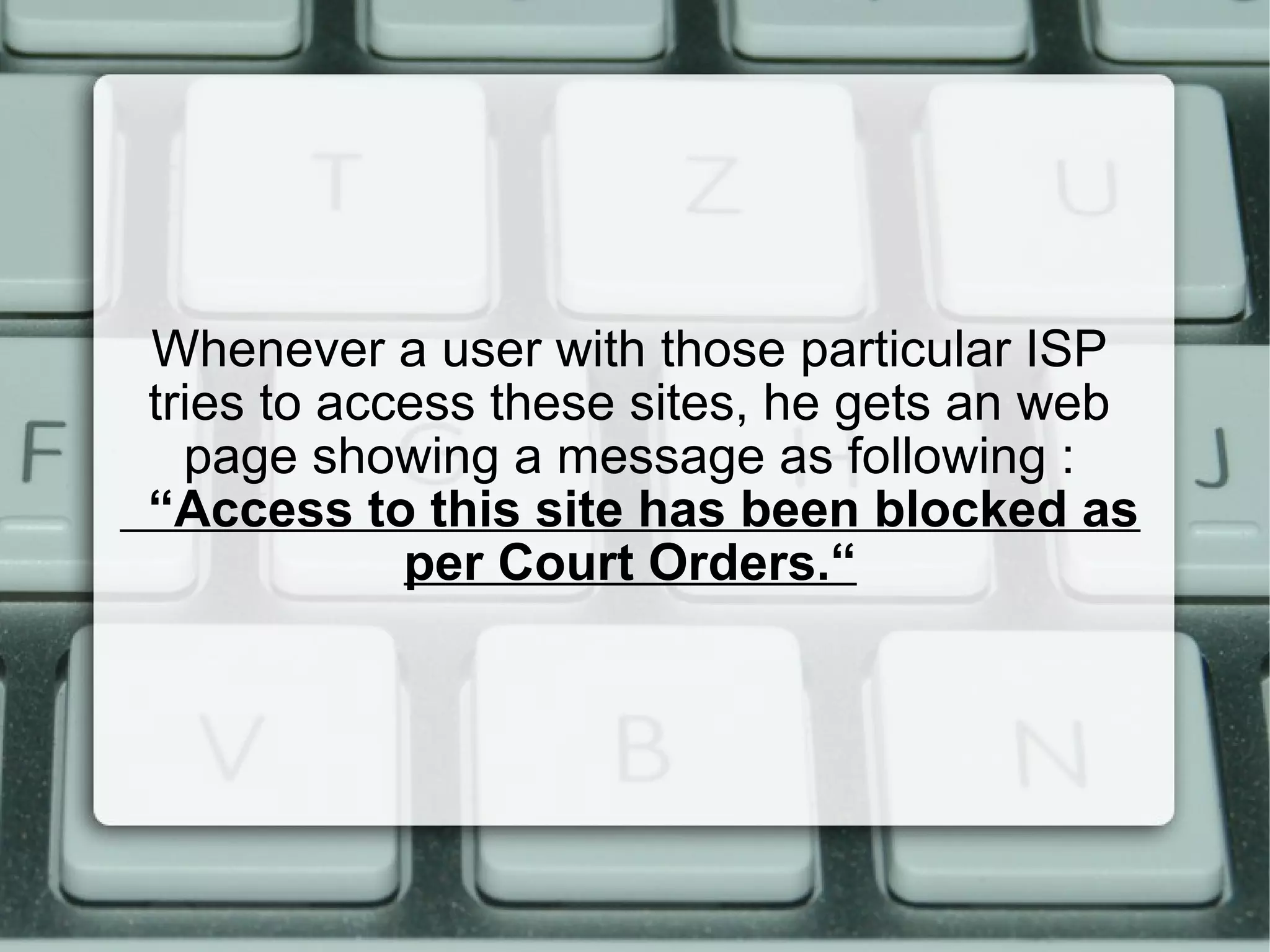 Whenever a user with those particular ISP
tries to access these sites, he gets an web
page showing a message as following :
“Access to this site has been blocked as
per Court Orders.“
 