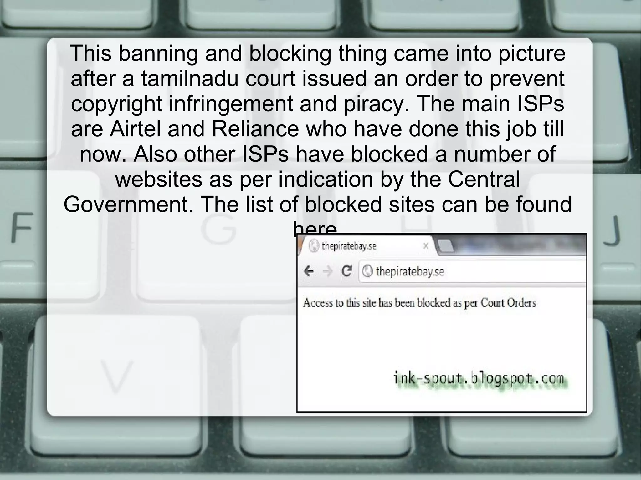 This banning and blocking thing came into picture
after a tamilnadu court issued an order to prevent
copyright infringement and piracy. The main ISPs
are Airtel and Reliance who have done this job till
now. Also other ISPs have blocked a number of
websites as per indication by the Central
Government. The list of blocked sites can be found
here.
 