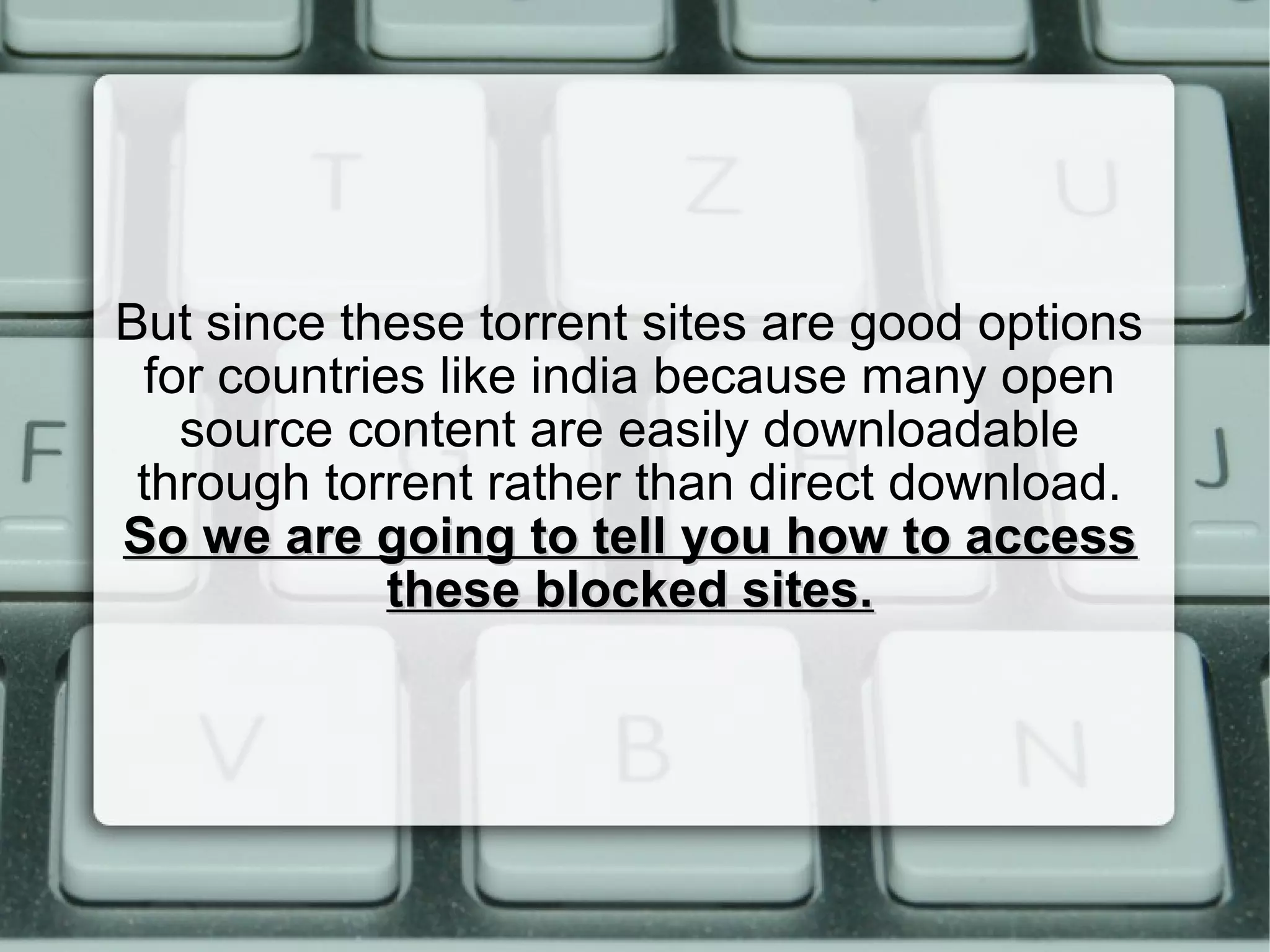 But since these torrent sites are good options
for countries like india because many open
source content are easily downloadable
through torrent rather than direct download.
So we are going to tell you how to accessSo we are going to tell you how to access
these blocked sites.these blocked sites.
 