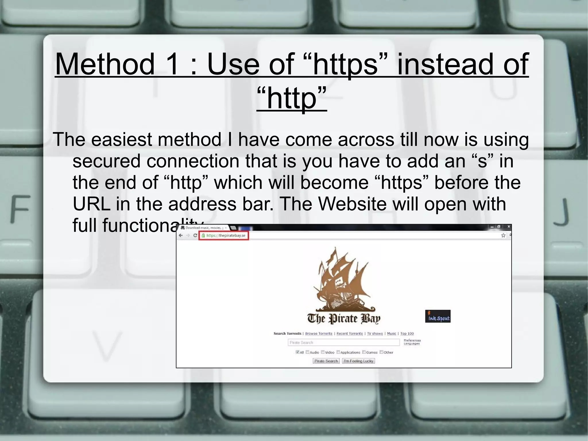 Method 1 : Use of “https” instead of
“http”
The easiest method I have come across till now is using
secured connection that is you have to add an “s” in
the end of “http” which will become “https” before the
URL in the address bar. The Website will open with
full functionality.
 