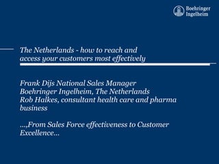 The Netherlands - how to reach and access your customers most effectively Frank Dijs National Sales Manager  Boehringer Ingelheim, The Netherlands Rob Halkes, consultant health care and pharma business …,From Sales Force effectiveness to Customer Excellence… 