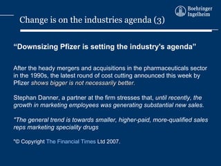 “ Downsizing Pfizer is setting the industry's agenda” After the heady mergers and acquisitions in the pharmaceuticals sector in the 1990s, the latest round of cost cutting announced this week by Pfizer  shows bigger is not necessarily better. Stephan Danner, a partner at the firm stresses that,  until recently, the growth in marketing employees was generating substantial new sales. &quot;The general trend is towards smaller, higher-paid, more-qualified sales reps marketing speciality drugs &quot;© Copyright  The Financial Times  Ltd 2007. Change is on the industries agenda (3) 