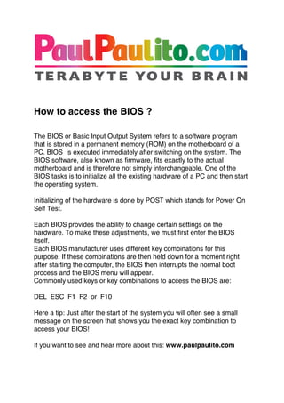  
	
  
	
  


How to access the BIOS ?

The BIOS or Basic Input Output System refers to a software program
that is stored in a permanent memory (ROM) on the motherboard of a
PC. BIOS is executed immediately after switching on the system. The
BIOS software, also known as firmware, fits exactly to the actual
motherboard and is therefore not simply interchangeable. One of the
BIOS tasks is to initialize all the existing hardware of a PC and then start
the operating system.

Initializing of the hardware is done by POST which stands for Power On
Self Test.

Each BIOS provides the ability to change certain settings on the
hardware. To make these adjustments, we must first enter the BIOS
itself.
Each BIOS manufacturer uses different key combinations for this
purpose. If these combinations are then held down for a moment right
after starting the computer, the BIOS then interrupts the normal boot
process and the BIOS menu will appear.
Commonly used keys or key combinations to access the BIOS are:

DEL ESC F1 F2 or F10

Here a tip: Just after the start of the system you will often see a small
message on the screen that shows you the exact key combination to
access your BIOS!

If you want to see and hear more about this: www.paulpaulito.com
 