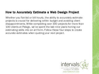 How to Accurately Estimate a Web Design Project
Whether you flat-bid or bill hourly, the ability to accurately estimate
projects is crucial for delivering within budget and avoiding client
disappointments. While completing over 300 projects for more than
100 clients at Pelago, we’ve spent the last nine years honing our
estimating skills into an art form. Follow these four steps to create
accurate estimates when quoting your next project.
 