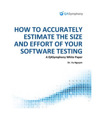  	
  	
  	
   	
  
	
  
	
  
	
  
	
  
	
  
	
  
	
  
	
  
	
  
	
  
	
  
	
  
	
   	
  
HOW	
  TO	
  ACCURATELY	
  
ESTIMATE	
  THE	
  SIZE	
  
AND	
  EFFORT	
  OF	
  YOUR	
  
SOFTWARE	
  TESTING	
  
A	
  QASymphony	
  White	
  Paper	
  
Dr.	
  Vu	
  Nguyen	
  
	
  
 