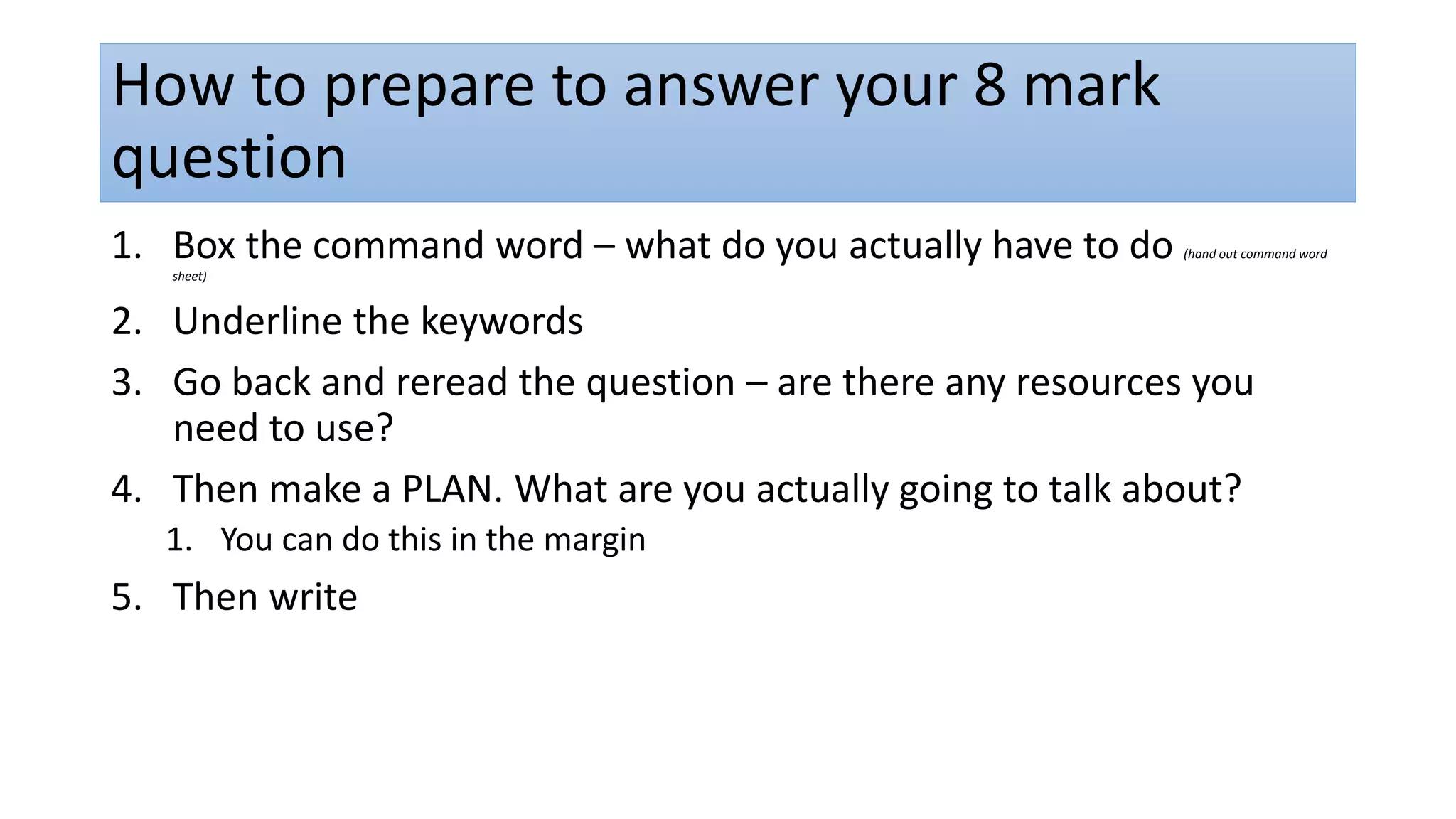 How to prepare to answer your 8 mark
question
1. Box the command word – what do you actually have to do (hand out command word
sheet)
2. Underline the keywords
3. Go back and reread the question – are there any resources you
need to use?
4. Then make a PLAN. What are you actually going to talk about?
1. You can do this in the margin
5. Then write
 