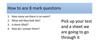 How to ace 8 mark questions
1. How many are there in an exam?
2. What will they look like?
3. Is there SPaG?
4. How do I answer them?
Pick up your test
and a sheet we
are going to go
through it
 