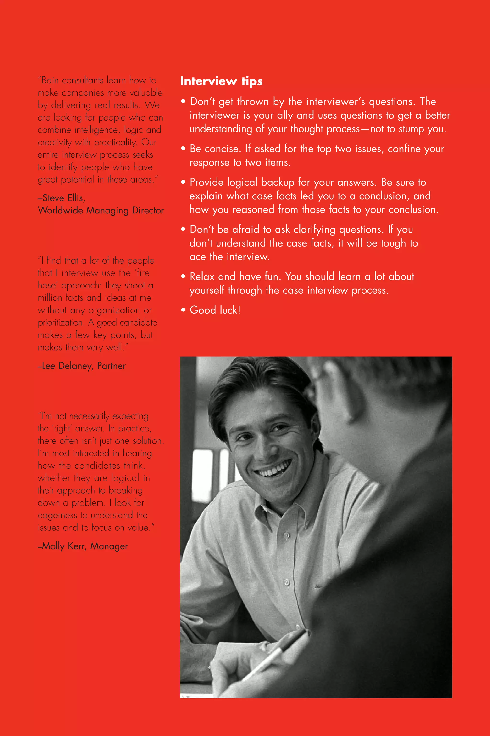 “Bain consultants learn how to         Interview tips
make companies more valuable
by delivering real results. We         • Don’t get thrown by the interviewer’s questions. The
are looking for people who can           interviewer is your ally and uses questions to get a better
combine intelligence, logic and          understanding of your thought process—not to stump you.
creativity with practicality. Our
                                       • Be concise. If asked for the top two issues, confine your
entire interview process seeks
to identify people who have              response to two items.
great potential in these areas.”       • Provide logical backup for your answers. Be sure to
–Steve Ellis,                            explain what case facts led you to a conclusion, and
Worldwide Managing Director              how you reasoned from those facts to your conclusion.
                                       • Don’t be afraid to ask clarifying questions. If you
                                         don’t understand the case facts, it will be tough to
“I find that a lot of the people         ace the interview.
that I interview use the ‘fire         • Relax and have fun. You should learn a lot about
hose’ approach: they shoot a
                                         yourself through the case interview process.
million facts and ideas at me
without any organization or            • Good luck!
prioritization. A good candidate
makes a few key points, but
makes them very well.”
–Lee Delaney, Partner




“I’m not necessarily expecting
the ‘right’ answer. In practice,
there often isn’t just one solution.
I’m most interested in hearing
how the candidates think,
whether they are logical in
their approach to breaking
down a problem. I look for
eagerness to understand the
issues and to focus on value.”
–Molly Kerr, Manager
 