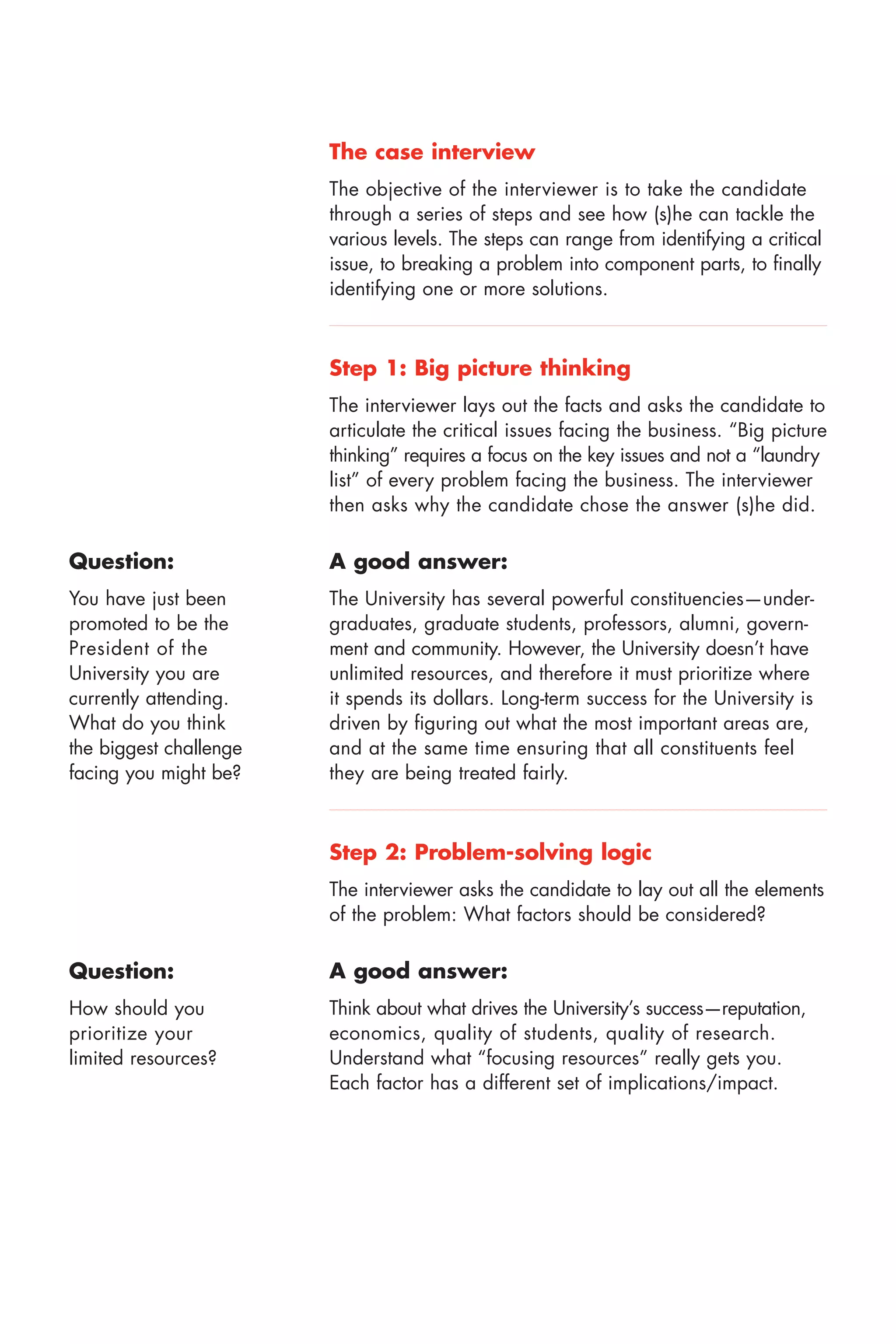 The case interview
                        The objective of the interviewer is to take the candidate
                        through a series of steps and see how (s)he can tackle the
                        various levels. The steps can range from identifying a critical
                        issue, to breaking a problem into component parts, to finally
                        identifying one or more solutions.



                        Step 1: Big picture thinking
                        The interviewer lays out the facts and asks the candidate to
                        articulate the critical issues facing the business. “Big picture
                        thinking” requires a focus on the key issues and not a “laundry
                        list” of every problem facing the business. The interviewer
                        then asks why the candidate chose the answer (s)he did.

Question:               A good answer:
You have just been      The University has several powerful constituencies—under
promoted to be the      graduates, graduate students, professors, alumni, govern
President of the        ment and community. However, the University doesn’t have
University you are      unlimited resources, and therefore it must prioritize where
currently attending.    it spends its dollars. Long term success for the University is
What do you think       driven by figuring out what the most important areas are,
the biggest challenge   and at the same time ensuring that all constituents feel
facing you might be?    they are being treated fairly.



                        Step 2: Problem solving logic
                        The interviewer asks the candidate to lay out all the elements
                        of the problem: What factors should be considered?


Question:               A good answer:
How should you          Think about what drives the University’s success—reputation,
prioritize your         economics, quality of students, quality of research.
limited resources?      Understand what “focusing resources” really gets you.
                        Each factor has a different set of implications/impact.
 