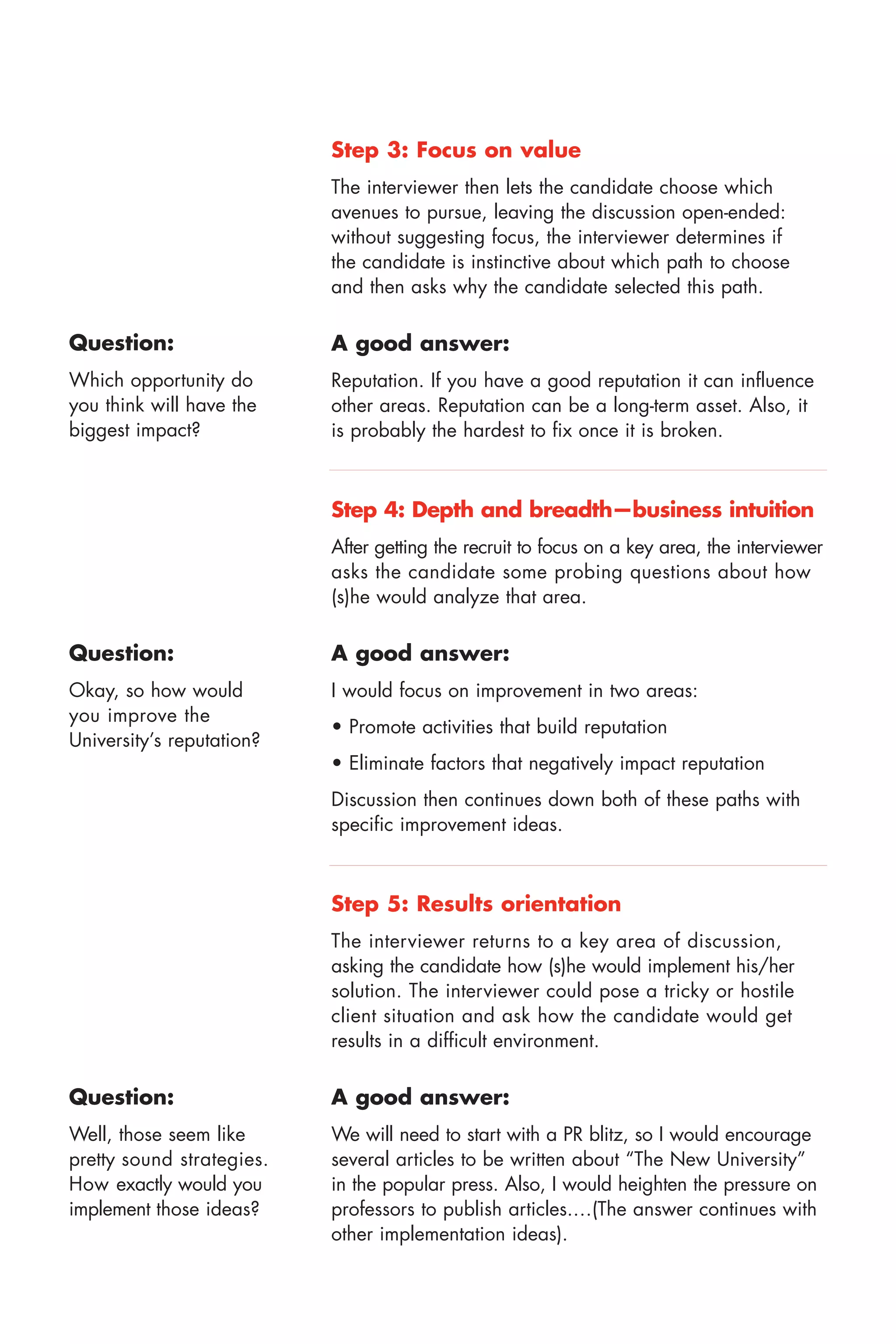 Step 3: Focus on value
                           The interviewer then lets the candidate choose which
                           avenues to pursue, leaving the discussion open ended:
                           without suggesting focus, the interviewer determines if
                           the candidate is instinctive about which path to choose
                           and then asks why the candidate selected this path.

Question:                  A good answer:
Which opportunity do       Reputation. If you have a good reputation it can influence
you think will have the    other areas. Reputation can be a long term asset. Also, it
biggest impact?            is probably the hardest to fix once it is broken.



                           Step 4: Depth and breadth—business intuition
                           After getting the recruit to focus on a key area, the interviewer
                           asks the candidate some probing questions about how
                           (s)he would analyze that area.

Question:                  A good answer:
Okay, so how would         I would focus on improvement in two areas:
you improve the
                           • Promote activities that build reputation
University’s reputation?
                           • Eliminate factors that negatively impact reputation
                           Discussion then continues down both of these paths with
                           specific improvement ideas.



                           Step 5: Results orientation
                           The interviewer returns to a key area of discussion,
                           asking the candidate how (s)he would implement his/her
                           solution. The interviewer could pose a tricky or hostile
                           client situation and ask how the candidate would get
                           results in a difficult environment.

Question:                  A good answer:
Well, those seem like      We will need to start with a PR blitz, so I would encourage
pretty sound strategies.   several articles to be written about “The New University”
How exactly would you      in the popular press. Also, I would heighten the pressure on
implement those ideas?     professors to publish articles.…(The answer continues with
                           other implementation ideas).
 