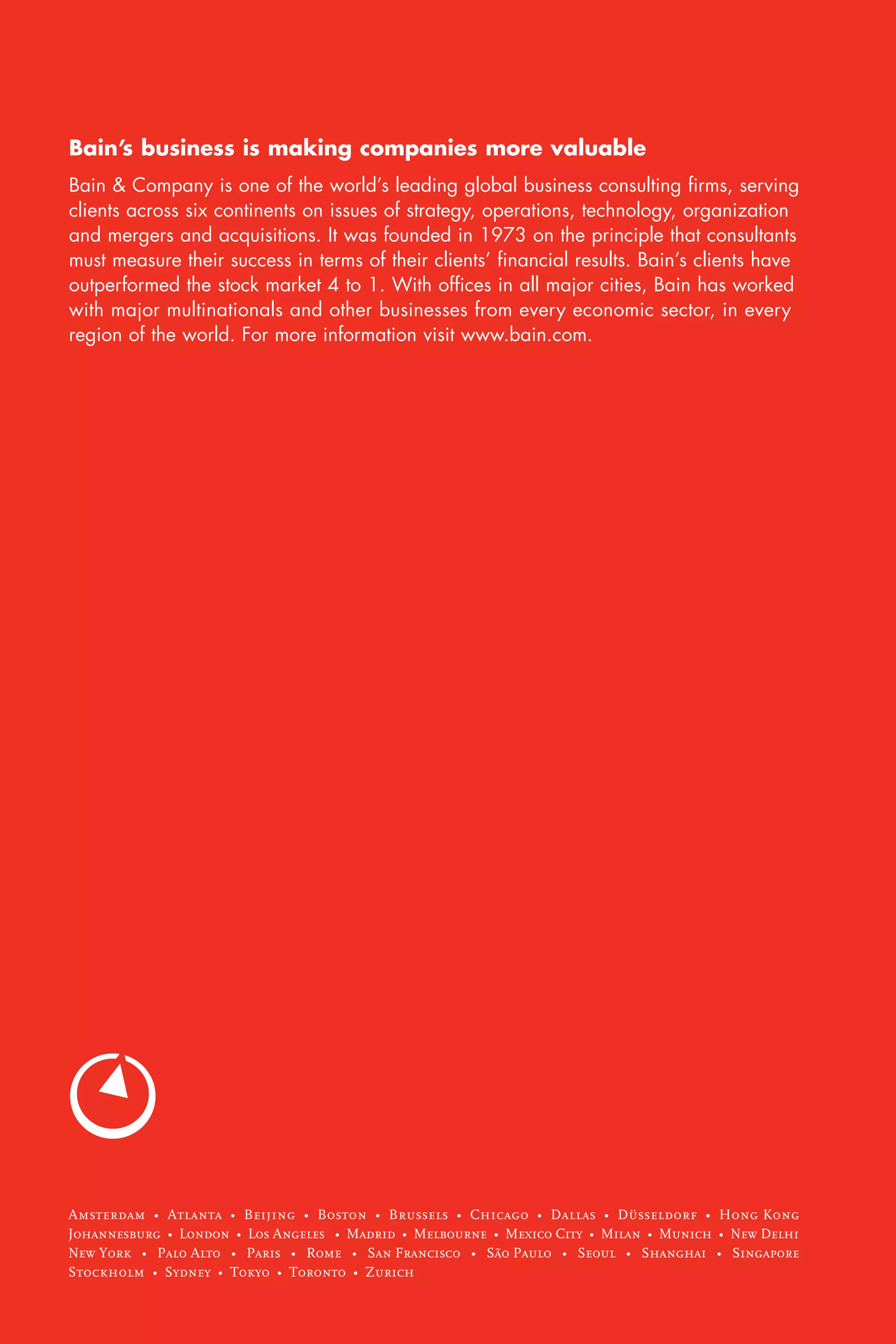 Bain’s business is making companies more valuable
Bain & Company is one of the world’s leading global business consulting firms, serving
clients across six continents on issues of strategy, operations, technology, organization
and mergers and acquisitions. It was founded in 1973 on the principle that consultants
must measure their success in terms of their clients’ financial results. Bain’s clients have
outperformed the stock market 4 to 1. With offices in all major cities, Bain has worked
with major multinationals and other businesses from every economic sector, in every
region of the world. For more information visit www.bain.com.




Amsterdam • Atlanta • Beijing • Boston • Brussels • Chicago • Dallas • Düsseldorf • Hong Kong
Johannesburg • London • Los Angeles • Madrid • Melbourne • Mexico City • Milan • Munich • New Delhi
New York • Palo Alto • Paris • Rome • San Francisco • São Paulo • Seoul • Shanghai • Singapore
Stockholm • Sydney • Tokyo • Toronto • Zurich
 