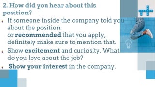 2. How did you hear about this
position?
If someone inside the company told you
about the position
or recommended that you apply,
definitely make sure to mention that.
Show excitement and curiosity. What
do you love about the job?
Show your interest in the company.
Describe
 
