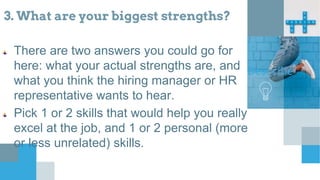 3. What are your biggest strengths?
There are two answers you could go for
here: what your actual strengths are, and
what you think the hiring manager or HR
representative wants to hear.
Pick 1 or 2 skills that would help you really
excel at the job, and 1 or 2 personal (more
or less unrelated) skills.
Describe
 