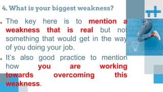 4. What is your biggest weakness?
The key here is to mention a
weakness that is real but not
something that would get in the way
of you doing your job.
It’s also good practice to mention
how you are working
towards overcoming this
weakness.
Describe
 
