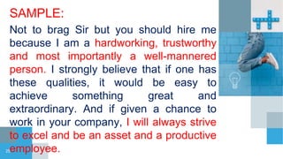 SAMPLE:
Not to brag Sir but you should hire me
because I am a hardworking, trustworthy
and most importantly a well-mannered
person. I strongly believe that if one has
these qualities, it would be easy to
achieve something great and
extraordinary. And if given a chance to
work in your company, I will always strive
to excel and be an asset and a productive
employee.
25
 
