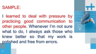 SAMPLE:
I learned to deal with pressure by
practicing good communication to
other people. Whenever I’m not sure
what to do, I always ask those who
knew better so that my work is
polished and free from errors.
32
 
