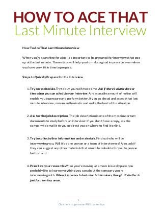 HOW TO ACE THAT
Last Minute Interview
How To Ace That Last Minute Interview
When you’re searching for a job, it's important to be prepared for interviews that pop
up at the last minute. These steps will help you to make a good impression even when
you have very little time to prepare.
Steps to Quickly Prepare for the Interview
1. Try to reschedule.Try to buy yourself more time. Ask if there’s a later date or
time when you can schedule your interview. A reasonable amount of notice will
enable you to prepare and perform better. If you go ahead and accept that last
minute interview, remain enthusiastic and make the best of the situation.
2. Ask for the job description. The job description is one of the most important
documents to study before an interview. If you don’t have a copy, ask the
company to email it to you or direct you on where to find it online.
3. Try to collect other information and materials. Find out who will be
interviewing you. Will it be one person or a team of interviewers? Also, ask if
they can suggest any other materials that would be valuable for you to peruse
beforehand.
4. Prioritize your research.When you’re moving at a more leisurely pace, you
probably like to learn everything you can about the company you're
interviewing with. When it is comes to last minute interviews, though, it's better to
just focus on key areas.
1
Click here to get more FREE career tips
 