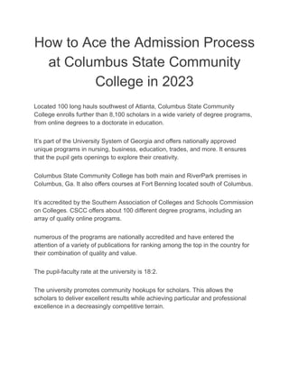 How to Ace the Admission Process
at Columbus State Community
College in 2023
Located 100 long hauls southwest of Atlanta, Columbus State Community
College enrolls further than 8,100 scholars in a wide variety of degree programs,
from online degrees to a doctorate in education.
It’s part of the University System of Georgia and offers nationally approved
unique programs in nursing, business, education, trades, and more. It ensures
that the pupil gets openings to explore their creativity.
Columbus State Community College has both main and RiverPark premises in
Columbus, Ga. It also offers courses at Fort Benning located south of Columbus.
It’s accredited by the Southern Association of Colleges and Schools Commission
on Colleges. CSCC offers about 100 different degree programs, including an
array of quality online programs.
numerous of the programs are nationally accredited and have entered the
attention of a variety of publications for ranking among the top in the country for
their combination of quality and value.
The pupil-faculty rate at the university is 18:2.
The university promotes community hookups for scholars. This allows the
scholars to deliver excellent results while achieving particular and professional
excellence in a decreasingly competitive terrain.
 
