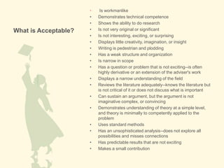 What is Acceptable?
• Is workmanlike
• Demonstrates technical competence
• Shows the ability to do research
• Is not very original or significant
• Is not interesting, exciting, or surprising
• Displays little creativity, imagination, or insight
• Writing is pedestrian and plodding
• Has a weak structure and organization
• Is narrow in scope
• Has a question or problem that is not exciting--is often
highly derivative or an extension of the adviser's work
• Displays a narrow understanding of the field
• Reviews the literature adequately--knows the literature but
is not critical of it or does not discuss what is important
• Can sustain an argument, but the argument is not
imaginative complex, or convincing
• Demonstrates understanding of theory at a simple level,
and theory is minimally to competently applied to the
problem
• Uses standard methods
• Has an unsophisticated analysis--does not explore all
possibilities and misses connections
• Has predictable results that are not exciting
• Makes a small contribution
 