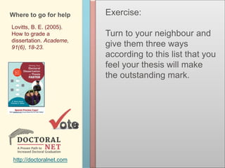 Where to go for help
Lovitts, B. E. (2005).
How to grade a
dissertation. Academe,
91(6), 18-23.
http://doctoralnet.com
Exercise:
Turn to your neighbour and
give them three ways
according to this list that you
feel your thesis will make
the outstanding mark.
 