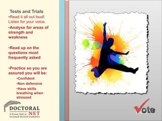 Tests and Trials
•Read it all out loud!
Listen for your voice.
•Analyse for areas of
strength and
weakness
•Read up on the
questions most
frequently asked
•Practice so you are
assured you will be:
•Confident
•Non defensive
•Have skills
breathing when
stressed
 