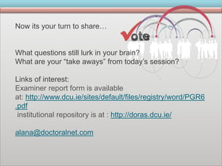 Now its your turn to share…
What questions still lurk in your brain?
What are your “take aways” from today’s session?
Links of interest:
Examiner report form is available
at: http://www.dcu.ie/sites/default/files/registry/word/PGR6
.pdf
institutional repository is at : http://doras.dcu.ie/
alana@doctoralnet.com
 
