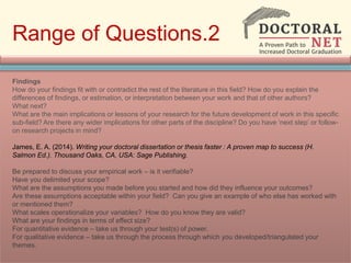 Range of Questions.2
Findings
How do your findings fit with or contradict the rest of the literature in this field? How do you explain the
differences of findings, or estimation, or interpretation between your work and that of other authors?
What next?
What are the main implications or lessons of your research for the future development of work in this specific
sub-field? Are there any wider implications for other parts of the discipline? Do you have ‘next step’ or follow-
on research projects in mind?
James, E. A. (2014). Writing your doctoral dissertation or thesis faster : A proven map to success (H.
Salmon Ed.). Thousand Oaks, CA, USA: Sage Publishing.
Be prepared to discuss your empirical work – is it verifiable?
Have you delimited your scope?
What are the assumptions you made before you started and how did they influence your outcomes?
Are these assumptions acceptable within your field? Can you give an example of who else has worked with
or mentioned them?
What scales operationalize your variables? How do you know they are valid?
What are your findings in terms of effect size?
For quantitative evidence – take us through your test(s) of power.
For qualitative evidence – take us through the process through which you developed/triangulated your
themes.
 