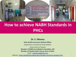 How to achieve NABH Standards in
PHCs
1
Dr J L Meena
State Quality Assurance Medical Officer
Department of Health & Family Welfare
Government of Gujarat
Member of NABH Accreditation Committee, QCI
Member of Quality Expert Group, Govt of India.
Email:- drjlmeena@gmail.com
Website:- https://gujhealth.gujarat.gov.in/quality-assurance-program.htm
 
