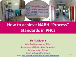 How to achieve NABH “Process”
Standards in PHCs
Dr J L Meena
State Quality Assurance Officer
Department of Health & Family welfare
Government of Gujarat
Email:- drjlmeena@gmail.com
Web:- www.gujhealth.gov.in/quality-assurance-program.htm
149
 