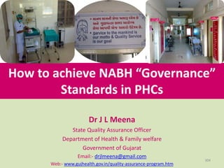 How to achieve NABH “Governance”
Standards in PHCs
Dr J L Meena
State Quality Assurance Officer
Department of Health & Family welfare
Government of Gujarat
Email:- drjlmeena@gmail.com
Web:- www.gujhealth.gov.in/quality-assurance-program.htm
304
 