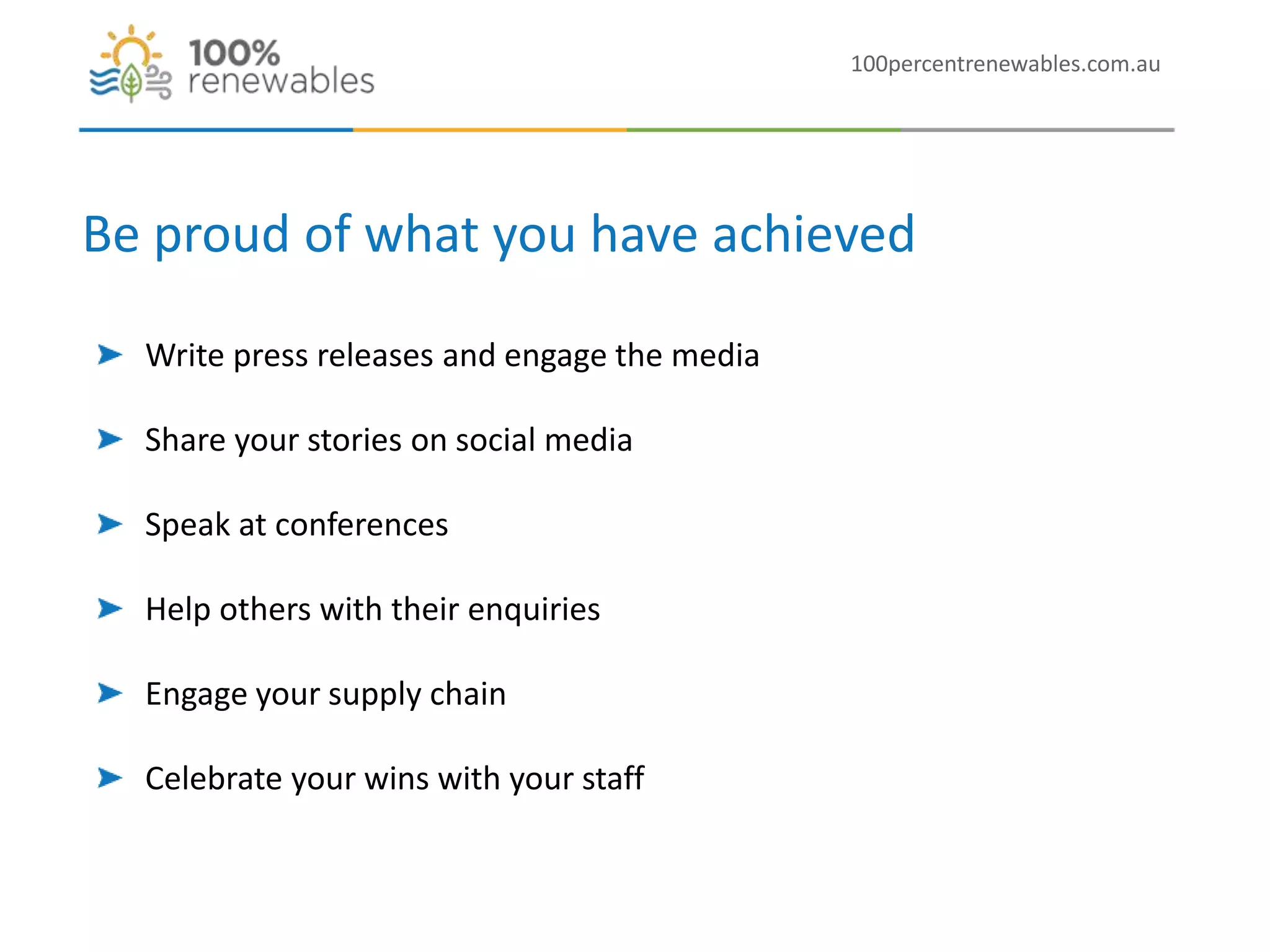 100percentrenewables.com.au
Be proud of what you have achieved
Write press releases and engage the media
Share your stories on social media
Speak at conferences
Help others with their enquiries
Engage your supply chain
Celebrate your wins with your staff
 