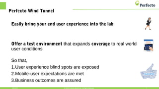 Perfecto Wind Tunnel
Easily bring your end user experience into the lab
Offer a test environment that expands coverage to real world
user conditions
So that,
1.User experience blind spots are exposed
2.Mobile-user expectations are met
3.Business outcomes are assured
10/15/15 7© 2015,Perfecto Mobile Ltd. All Rights Reserved.
 