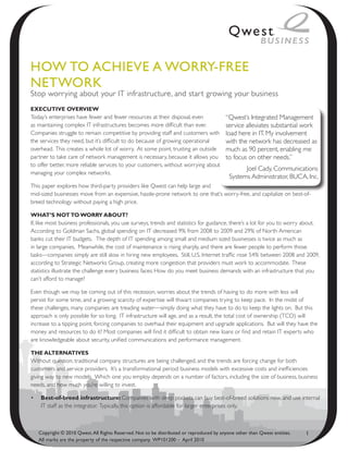HoW to ACHieve A WoRRy-FRee
NetWoRk
Stop worrying about your IT infrastructure, and star t growing your business
ExEcutivE OvErviEw
Today’s enterprises have fewer and fewer resources at their disposal, even               “Qwest’s Integrated Management
as maintaining complex IT infrastructures becomes more difficult than ever.              service alleviates substantial work
Companies struggle to remain competitive by providing staff and customers with           load here in IT. My involvement
the services they need, but it’s difficult to do because of growing operational          with the network has decreased as
overhead. This creates a whole lot of worry. At some point, trusting an outside          much as 90 percent, enabling me
partner to take care of network management is necessary, because it allows you           to focus on other needs.”
to offer better, more reliable services to your customers, without worrying about
                                                                                                 Joel Cady, Communications
managing your complex networks.
                                                                                           Systems Administrator, BUCA, Inc.
This paper explores how third-party providers like Qwest can help large and
mid-sized businesses move from an expensive, hassle-prone network to one that’s worry-free, and capitalize on best-of-
breed technology without paying a high price.

what’s NOt tO wOrry abOut?
If, like most business professionals, you use surveys, trends and statistics for guidance, there’s a lot for you to worry about.
According to Goldman Sachs, global spending on IT decreased 9% from 2008 to 2009 and 29% of North American
banks cut their IT budgets. The depth of IT spending among small and medium sized businesses is twice as much as
in large companies. Meanwhile, the cost of maintenance is rising sharply, and there are fewer people to perform those
tasks—companies simply are still slow in hiring new employees. Still, U.S. Internet traffic rose 54% between 2008 and 2009,
according to Strategic Networks Group, creating more congestion that providers must work to accommodate. These
statistics illustrate the challenge every business faces: How do you meet business demands with an infrastructure that you
can’t afford to manage?

Even though we may be coming out of this recession, worries about the trends of having to do more with less will
persist for some time, and a growing scarcity of expertise will thwart companies trying to keep pace. In the midst of
these challenges, many companies are treading water—simply doing what they have to do to keep the lights on. But this
approach is only possible for so long. IT infrastructure will age, and as a result, the total cost of ownership (TCO) will
increase to a tipping point, forcing companies to overhaul their equipment and upgrade applications. But will they have the
money and resources to do it? Most companies will find it difficult to obtain new loans or find and retain IT experts who
are knowledgeable about security, unified communications and performance management.

thE altErNativEs
Without question, traditional company structures are being challenged, and the trends are forcing change for both
customers and service providers. It’s a transformational period: business models with excessive costs and inefficiencies
giving way to new models. Which one you employ depends on a number of factors, including the size of business, business
needs, and how much you’re willing to invest.

•	 best-of-breed infrastructure: Companies with deep pockets can buy best-of-breed solutions now, and use internal
   IT staff as the integrator. Typically, this option is affordable for larger enterprises only.



   Copyright © 2010 Qwest. All Rights Reserved. Not to be distributed or reproduced by anyone other than Qwest entities.   1
   All marks are the property of the respective company. WP101200 – April 2010
 