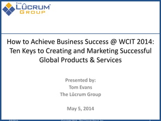 How to Achieve Business Success @ WCIT 2014:
Ten Keys to Creating and Marketing Successful
Global Products & Services
Presented by:
Tom Evans
The Lûcrum Group
May 5, 2014
 