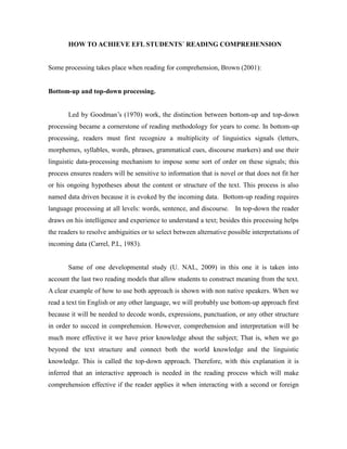 HOW TO ACHIEVE EFL STUDENTS´ READING COMPREHENSION
Some processing takes place when reading for comprehension, Brown (2001):
Bottom-up and top-down processing.
Led by Goodman’s (1970) work, the distinction between bottom-up and top-down
processing became a cornerstone of reading methodology for years to come. In bottom-up
processing, readers must first recognize a multiplicity of linguistics signals (letters,
morphemes, syllables, words, phrases, grammatical cues, discourse markers) and use their
linguistic data-processing mechanism to impose some sort of order on these signals; this
process ensures readers will be sensitive to information that is novel or that does not fit her
or his ongoing hypotheses about the content or structure of the text. This process is also
named data driven because it is evoked by the incoming data. Bottom-up reading requires
language processing at all levels: words, sentence, and discourse. In top-down the reader
draws on his intelligence and experience to understand a text; besides this processing helps
the readers to resolve ambiguities or to select between alternative possible interpretations of
incoming data (Carrel, P.L, 1983).
Same of one developmental study (U. NAL, 2009) in this one it is taken into
account the last two reading models that allow students to construct meaning from the text.
A clear example of how to use both approach is shown with non native speakers. When we
read a text tin English or any other language, we will probably use bottom-up approach first
because it will be needed to decode words, expressions, punctuation, or any other structure
in order to succed in comprehension. However, comprehension and interpretation will be
much more effective it we have prior knowledge about the subject; That is, when we go
beyond the text structure and connect both the world knowledge and the linguistic
knowledge. This is called the top-down approach. Therefore, with this explanation it is
inferred that an interactive approach is needed in the reading process which will make
comprehension effective if the reader applies it when interacting with a second or foreign
 