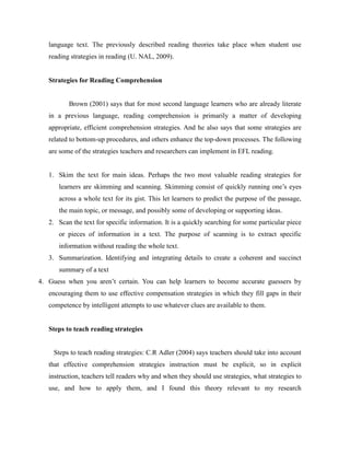 language text. The previously described reading theories take place when student use
reading strategies in reading (U. NAL, 2009).
Strategies for Reading Comprehension
Brown (2001) says that for most second language learners who are already literate
in a previous language, reading comprehension is primarily a matter of developing
appropriate, efficient comprehension strategies. And he also says that some strategies are
related to bottom-up procedures, and others enhance the top-down processes. The following
are some of the strategies teachers and researchers can implement in EFL reading.
1. Skim the text for main ideas. Perhaps the two most valuable reading strategies for
learners are skimming and scanning. Skimming consist of quickly running one’s eyes
across a whole text for its gist. This let learners to predict the purpose of the passage,
the main topic, or message, and possibly some of developing or supporting ideas.
2. Scan the text for specific information. It is a quickly searching for some particular piece
or pieces of information in a text. The purpose of scanning is to extract specific
information without reading the whole text.
3. Summarization. Identifying and integrating details to create a coherent and succinct
summary of a text
4. Guess when you aren’t certain. You can help learners to become accurate guessers by
encouraging them to use effective compensation strategies in which they fill gaps in their
competence by intelligent attempts to use whatever clues are available to them.
Steps to teach reading strategies
Steps to teach reading strategies: C.R Adler (2004) says teachers should take into account
that effective comprehension strategies instruction must be explicit, so in explicit
instruction, teachers tell readers why and when they should use strategies, what strategies to
use, and how to apply them, and I found this theory relevant to my research
 