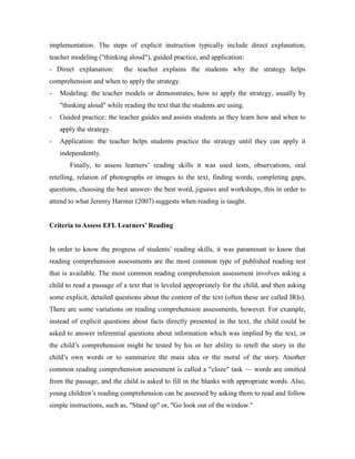 implementation. The steps of explicit instruction typically include direct explanation,
teacher modeling ("thinking aloud"), guided practice, and application:
- Direct explanation: the teacher explains the students why the strategy helps
comprehension and when to apply the strategy.
- Modeling: the teacher models or demonstrates, how to apply the strategy, usually by
"thinking aloud" while reading the text that the students are using.
- Guided practice: the teacher guides and assists students as they learn how and when to
apply the strategy.
- Application: the teacher helps students practice the strategy until they can apply it
independently.
Finally, to assess learners’ reading skills it was used tests, observations, oral
retelling, relation of photographs or images to the text, finding words, completing gaps,
questions, choosing the best answer- the best word, jigsaws and workshops, this in order to
attend to what Jeremy Harmer (2007) suggests when reading is taught.
Criteria to Assess EFL Learners’ Reading
In order to know the progress of students’ reading skills, it was paramount to know that
reading comprehension assessments are the most common type of published reading test
that is available. The most common reading comprehension assessment involves asking a
child to read a passage of a text that is leveled appropriately for the child, and then asking
some explicit, detailed questions about the content of the text (often these are called IRIs).
There are some variations on reading comprehension assessments, however. For example,
instead of explicit questions about facts directly presented in the text, the child could be
asked to answer inferential questions about information which was implied by the text, or
the child’s comprehension might be tested by his or her ability to retell the story in the
child’s own words or to summarize the main idea or the moral of the story. Another
common reading comprehension assessment is called a "cloze" task — words are omitted
from the passage, and the child is asked to fill in the blanks with appropriate words. Also,
young children’s reading comprehension can be assessed by asking them to read and follow
simple instructions, such as, "Stand up" or, "Go look out of the window."
 