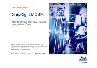 Lloyd’s Register: Marine




 ShipRight MCBM
  How to achieve fleet CBM Program
  approval with Class




We are actively seeking to develop relationships with
companies who wish to apply condition monitoring and work
with surveyors to eliminate the need to perform any open
out inspection for survey credit
                          credit.


To avoid any confusion call us on +44 207 423 1868
 